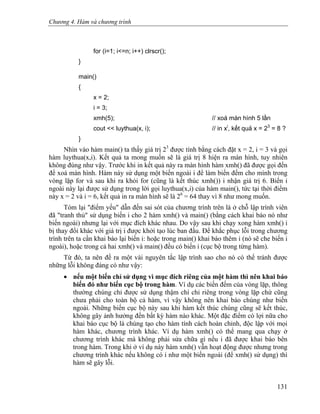 Chương 4. Hàm và chương trình
for (i=1; i<=n; i++) clrscr();
}
main()
{
x = 2;
i = 3;
xmh(5); // xoá màn hình 5 lần
cout << luythua(x, i); // in xi
, kết quả x = 23
= 8 ?
}
Nhìn vào hàm main() ta thấy giá trị 23
được tính bằng cách đặt x = 2, i = 3 và gọi
hàm luythua(x,i). Kết quả ta mong muốn sẽ là giá trị 8 hiện ra màn hình, tuy nhiên
không đúng như vậy. Trước khi in kết quả này ra màn hình hàm xmh() đã được gọi đến
để xoá màn hình. Hàm này sử dụng một biến ngoài i để làm biến đếm cho mình trong
vòng lặp for và sau khi ra khỏi for (cũng là kết thúc xmh()) i nhận giá trị 6. Biến i
ngoài này lại được sử dụng trong lời gọi luythua(x,i) của hàm main(), tức tại thời điểm
này x = 2 và i = 6, kết quả in ra màn hình sẽ là 26
= 64 thay vì 8 như mong muốn.
Tóm lại "điểm yếu" dẫn đến sai sót của chương trình trên là ở chỗ lập trình viên
đã "tranh thủ" sử dụng biến i cho 2 hàm xmh() và main() (bằng cách khai báo nó như
biến ngoài) nhưng lại với mục đích khác nhau. Do vậy sau khi chạy xong hàm xmh() i
bị thay đổi khác với giá trị i được khởi tạo lúc ban đầu. Để khắc phục lỗi trong chương
trình trên ta cần khai báo lại biến i: hoặc trong main() khai báo thêm i (nó sẽ che biến i
ngoài), hoặc trong cả hai xmh() và main() đều có biến i (cục bộ trong từng hàm).
Từ đó, ta nên đề ra một vài nguyên tắc lập trình sao cho nó có thể tránh được
những lỗi không đáng có như vậy:
• nếu một biến chỉ sử dụng vì mục đích riêng của một hàm thì nên khai báo
biến đó như biến cục bộ trong hàm. Ví dụ các biến đếm của vòng lặp, thông
thường chúng chỉ được sử dụng thậm chí chỉ riêng trong vòng lặp chứ cũng
chưa phải cho toàn bộ cả hàm, vì vậy không nên khai báo chúng như biến
ngoài. Những biến cục bộ này sau khi hàm kết thúc chúng cũng sẽ kết thúc,
không gây ảnh hưởng đến bất kỳ hàm nào khác. Một đặc điểm có lợi nữa cho
khai báo cục bộ là chúng tạo cho hàm tính cách hoàn chỉnh, độc lập với mọi
hàm khác, chương trình khác. Ví dụ hàm xmh() có thể mang qua chạy ở
chương trình khác mà không phải sửa chữa gì nếu i đã được khai báo bên
trong hàm. Trong khi ở ví dụ này hàm xmh() vẫn hoạt động được nhưng trong
chương trình khác nếu không có i như một biến ngoài (để xmh() sử dụng) thì
hàm sẽ gây lỗi.
131
 