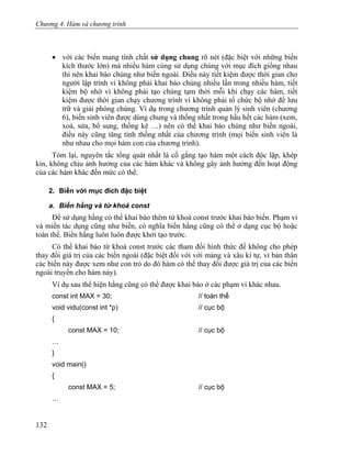 Chương 4. Hàm và chương trình
• với các biến mang tính chất sử dụng chung rõ nét (đặc biệt với những biến
kích thước lớn) mà nhiều hàm cùng sử dụng chúng với mục đích giống nhau
thì nên khai báo chúng như biến ngoài. Điều này tiết kiệm được thời gian cho
người lập trình vì không phải khai báo chúng nhiều lần trong nhiều hàm, tiết
kiệm bộ nhớ vì không phải tạo chúng tạm thời mỗi khi chạy các hàm, tiết
kiệm được thời gian chạy chương trình vì không phải tổ chức bộ nhớ để lưu
trữ và giải phóng chúng. Ví dụ trong chương trình quản lý sinh viên (chương
6), biến sinh viên được dùng chung và thống nhất trong hầu hết các hàm (xem,
xoá, sửa, bổ sung, thống kê …) nên có thể khai báo chúng như biến ngoài,
điều này cũng tăng tính thống nhất của chương trình (mọi biến sinh viên là
như nhau cho mọi hàm con của chương trình).
Tóm lại, nguyên tắc tổng quát nhất là cố gắng tạo hàm một cách độc lập, khép
kín, không chịu ảnh hưởng của các hàm khác và không gây ảnh hưởng đến hoạt động
của các hàm khác đến mức có thể.
2. Biến với mục đích đặc biệt
a. Biến hằng và từ khoá const
Để sử dụng hằng có thể khai báo thêm từ khoá const trước khai báo biến. Phạm vi
và miền tác dụng cũng như biến, có nghĩa biến hằng cũng có thể ở dạng cục bộ hoặc
toàn thể. Biến hằng luôn luôn được khởi tạo trước.
Có thể khai báo từ khoá const trước các tham đối hình thức để không cho phép
thay đổi giá trị của các biến ngoài (đặc biệt đối với với mảng và xâu kí tự, vì bản thân
các biến này được xem như con trỏ do đó hàm có thể thay đổi được giá trị của các biến
ngoài truyền cho hàm này).
Ví dụ sau thể hiện hằng cũng có thể được khai báo ở các phạm vi khác nhau.
const int MAX = 30; // toàn thể
void vidu(const int *p) // cục bộ
{
const MAX = 10; // cục bộ
…
}
void main()
{
const MAX = 5; // cục bộ
…
132
 