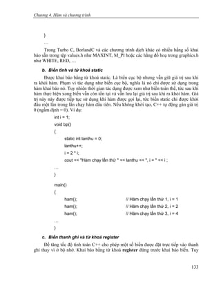Chương 4. Hàm và chương trình
}
…
Trong Turbo C, BorlandC và các chương trình dịch khác có nhiều hằng số khai
báo sẵn trong tệp values.h như MAXINT, M_PI hoặc các hằng đồ hoạ trong graphics.h
như WHITE, RED, …
b. Biến tĩnh và từ khoá static
Được khai báo bằng từ khoá static. Là biến cục bộ nhưng vẫn giữ giá trị sau khi
ra khỏi hàm. Phạm vi tác dụng như biến cục bộ, nghĩa là nó chỉ được sử dụng trong
hàm khai báo nó. Tuy nhiên thời gian tác dụng được xem như biến toàn thể, tức sau khi
hàm thực hiện xong biến vẫn còn tồn tại và vẫn lưu lại giá trị sau khi ra khỏi hàm. Giá
trị này này được tiếp tục sử dụng khi hàm được gọi lại, tức biến static chỉ được khởi
đầu một lần trong lần chạy hàm đầu tiên. Nếu không khởi tạo, C++ tự động gán giá trị
0 (ngầm định = 0). Ví dụ:
int i = 1;
void bp()
{
static int lanthu = 0;
lanthu++;
i = 2 * i;
cout << "Hàm chạy lần thứ " << lanthu << ", i = " << i ;
…
}
main()
{
ham(); // Hàm chạy lần thứ 1, i = 1
ham(); // Hàm chạy lần thứ 2, i = 2
ham(); // Hàm chạy lần thứ 3, i = 4
…
}
c. Biến thanh ghi và từ khoá register
Để tăng tốc độ tính toán C++ cho phép một số biến được đặt trực tiếp vào thanh
ghi thay vì ở bộ nhớ. Khai báo bằng từ khoá register đứng trước khai báo biến. Tuy
133
 