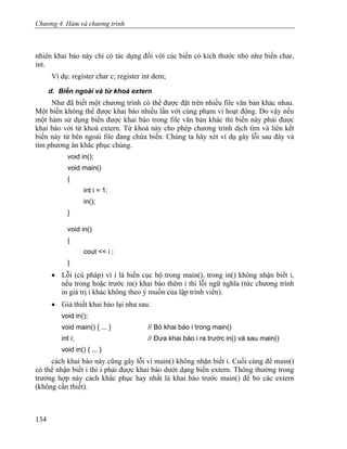 Chương 4. Hàm và chương trình
nhiên khai báo này chỉ có tác dụng đối với các biến có kích thước nhỏ như biến char,
int.
Ví dụ: register char c; register int dem;
d. Biến ngoài và từ khoá extern
Như đã biết một chương trình có thể được đặt trên nhiều file văn bản khác nhau.
Một biến không thể được khai báo nhiều lần với cùng phạm vi hoạt động. Do vậy nếu
một hàm sử dụng biến được khai báo trong file văn bản khác thì biến này phải được
khai báo với từ khoá extern. Từ khoá này cho phép chương trình dịch tìm và liên kết
biến này từ bên ngoài file đang chứa biến. Chúng ta hãy xét ví dụ gây lỗi sau đây và
tìm phương án khắc phục chúng.
void in();
void main()
{
int i = 1;
in();
}
void in()
{
cout << i ;
}
• Lỗi (cú pháp) vì i là biến cục bộ trong main(), trong in() không nhận biết i,
nếu trong hoặc trước in() khai báo thêm i thì lỗi ngữ nghĩa (tức chương trình
in giá trị i khác không theo ý muốn của lập trình viên).
• Giả thiết khai báo lại như sau:
void in();
void main() { ... } // Bỏ khai báo i trong main()
int i; // Đưa khai báo i ra trước in() và sau main()
void in() { ... }
cách khai báo này cũng gây lỗi vì main() không nhận biết i. Cuối cùng để main()
có thể nhận biết i thì i phải được khai báo dưới dạng biến extern. Thông thường trong
trường hợp này cách khắc phục hay nhất là khai báo trước main() để bỏ các extern
(không cần thiết).
134
 