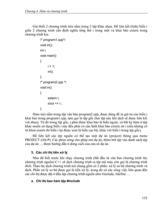 Chương 4. Hàm và chương trình
Giả thiết 2 chương trình trên nằm trong 2 tệp khác nhau. Để liên kết (link) biến i
giữa 2 chương trình cần định nghĩa tổng thể i trong một và khai báo extern trong
chương trình kia.
/* program1.cpp*/
void in();
int i;
void main()
{
i = 1;
in();
}
/* program2.cpp */
void in()
{
extern i;
cout << i ;
}
Hàm in() nằm trong tệp văn bản program2.cpp, được dùng để in giá trị của biến i
khai báo trong program1.cpp, tạm gọi là tệp gốc (hai tệp này khi dịch sẽ được liên kết
với nhau). Từ đó trong tệp gốc, i phải được khai báo là biến ngoài, và bất kỳ hàm ở tệp
khác muốn sử dụng biến i này đều phải có câu lệnh khai báo extern int i (nếu không có
từ khoá extern thì biến i lại được xem là biến cục bộ, khác với biến i trong tệp gốc).
Để liên kết các tệp nguồn có thể tạo một dự án (project) thông qua menu
PROJECT (Alt-P). Các phím nóng cho phép mở dự án, thêm bớt tệp vào danh sách tệp
của dự án … được hướng dẫn ở dòng cuối của cửa sổ dự án.
3. Các chỉ thị tiền xử lý
Như đã biết trước khi chạy chương trình (bắt đầu từ văn bản chương trình tức
chương trình nguồn) C++ sẽ dịch chương trình ra tệp mã máy còn gọi là chương trình
đích. Thao tác dịch chương trình nói chung gồm có 2 phần: xử lý sơ bộ chương trình và
dịch. Phần xử lý sơ bộ được gọi là tiền xử lý, trong đó có các công việc liên quan đến
các chỉ thị được đặt ở đầu tệp chương trình nguồn như #include, #define …
a. Chỉ thị bao hàm tệp #include
135
 