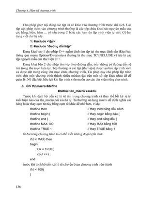 Chương 4. Hàm và chương trình
Cho phép ghép nội dung các tệp đã có khác vào chương trình trước khi dịch. Các
tệp cần ghép thêm vào chương trình thường là các tệp chứa khai báo nguyên mẫu của
các hằng, biến, hàm … có sẵn trong C hoặc các hàm do lập trình viên tự viết. Có hai
dạng viết chỉ thị này.
1: #include <tệp>
2: #include “đường dẫntệp”
Dạng khai báo 1 cho phép C++ ngầm định tìm tệp tại thư mục định sẵn (khai báo
thông qua menu OptionsDirectories) thường là thư mục TCINCLUDE và tệp là các
tệp nguyên mẫu của thư viện C++.
Dạng khai báo 2 cho phép tìm tệp theo đường dẫn, nếu không có đường dẫn sẽ
tìm trong thư mục hiện tại. Tệp thường là các tệp (thư viện) được tạo bởi lập trình viên
và được đặt trong cùng thư mục chứa chương trình. Cú pháp này cho phép lập trình
viên chia một chương trình thành nhiều môđun đặt trên một số tệp khác nhau để dễ
quản lý. Nó đặc biệt hữu ích khi lập trình viên muốn tạo các thư viện riêng cho mình.
b. Chỉ thị macro #define
#define tên_macro xaukitu
Trước khi dịch bộ tiền xử lý sẽ tìm trong chương trình và thay thế bất kỳ vị trí
xuất hiện nào của tên_macro bởi xâu kí tự. Ta thường sử dụng macro để định nghĩa các
hằng hoặc thay cụm từ này bằng cụm từ khác dễ nhớ hơn, ví dụ:
#define then // thay then bằng dấu cách
#define begin { // thay begin bằng dấu {
#define end } // thay end bằng dấu }
#define MAX 100 // thay MAX bằng 100
#define TRUE 1 // thay TRUE bằng 1
từ đó trong chương trình ta có thể viết những đoạn lệnh như:
if (i < MAX) then
begin
Ok = TRUE;
cout << i ;
end
trước khi dịch bộ tiền xử lý sẽ chuyển đoạn chương trình trên thành
if (i < 100)
{
136
 