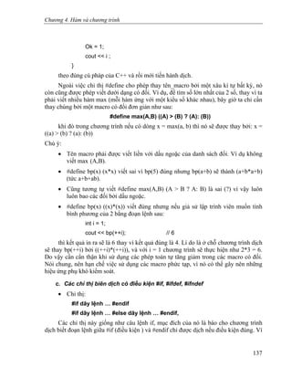 Chương 4. Hàm và chương trình
Ok = 1;
cout << i ;
}
theo đúng cú pháp của C++ và rồi mới tiến hành dịch.
Ngoài việc chỉ thị #define cho phép thay tên_macro bởi một xâu kí tự bất kỳ, nó
còn cũng được phép viết dưới dạng có đối. Ví dụ, để tìm số lớn nhất của 2 số, thay vì ta
phải viết nhiều hàm max (mỗi hàm ứng với một kiểu số khác nhau), bây giờ ta chỉ cần
thay chúng bởi một macro có đối đơn giản như sau:
#define max(A,B) ((A) > (B) ? (A): (B))
khi đó trong chương trình nếu có dòng x = max(a, b) thì nó sẽ được thay bởi: x =
((a) > (b) ? (a): (b))
Chú ý:
• Tên macro phải được viết liền với dấu ngoặc của danh sách đối. Ví dụ không
viết max (A,B).
• #define bp(x) (x*x) viết sai vì bp(5) đúng nhưng bp(a+b) sẽ thành (a+b*a+b)
(tức a+b+ab).
• Cũng tương tự viết #define max(A,B) (A > B ? A: B) là sai (?) vì vậy luôn
luôn bao các đối bởi dấu ngoặc.
• #define bp(x) ((x)*(x)) viết đúng nhưng nếu giả sử lập trình viên muốn tính
bình phương của 2 bằng đoạn lệnh sau:
int i = 1;
cout << bp(++i); // 6
thì kết quả in ra sẽ là 6 thay vì kết quả đúng là 4. Lí do là ở chỗ chương trình dịch
sẽ thay bp(++i) bởi ((++i)*(++i)), và với i = 1 chương trình sẽ thực hiện như 2*3 = 6.
Do vậy cần cẩn thận khi sử dụng các phép toán tự tăng giảm trong các macro có đối.
Nói chung, nên hạn chế việc sử dụng các macro phức tạp, vì nó có thể gây nên những
hiệu ứng phụ khó kiểm soát.
c. Các chỉ thị biên dịch có điều kiện #if, #ifdef, #ifndef
• Chỉ thị:
#if dãy lệnh … #endif
#if dãy lệnh … #else dãy lệnh … #endif,
Các chỉ thị này giống như câu lệnh if, mục đích của nó là báo cho chương trình
dịch biết đoạn lệnh giữa #if (điều kiện ) và #endif chỉ được dịch nếu điều kiện đúng. Ví
137
 