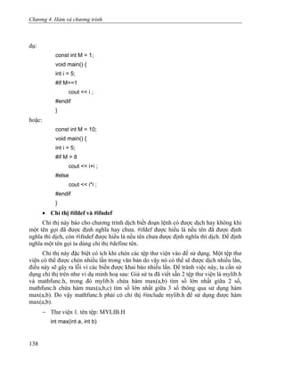 Chương 4. Hàm và chương trình
dụ:
const int M = 1;
void main() {
int i = 5;
#if M==1
cout << i ;
#endif
}
hoặc:
const int M = 10;
void main() {
int i = 5;
#if M > 8
cout << i+i ;
#else
cout << i*i ;
#endif
}
• Chỉ thị #ifdef và #ifndef
Chỉ thị này báo cho chương trình dịch biết đoạn lệnh có được dịch hay không khi
một tên gọi đã được định nghĩa hay chưa. #ifdef được hiểu là nếu tên đã được định
nghĩa thì dịch, còn #ifndef được hiểu là nếu tên chưa được định nghĩa thì dịch. Để định
nghĩa một tên gọi ta dùng chỉ thị #define tên.
Chỉ thị này đặc biệt có ích khi chèn các tệp thư viện vào để sử dụng. Một tệp thư
viện có thể được chèn nhiều lần trong văn bản do vậy nó có thể sẽ được dịch nhiều lần,
điều này sẽ gây ra lỗi vì các biến được khai báo nhiều lần. Để tránh việc này, ta cần sử
dụng chỉ thị trên như ví dụ minh hoạ sau: Giả sử ta đã viết sẵn 2 tệp thư viện là mylib.h
và mathfunc.h, trong đó mylib.h chứa hàm max(a,b) tìm số lớn nhất giữa 2 số,
mathfunc.h chứa hàm max(a,b,c) tìm số lớn nhất giữa 3 số thông qua sử dụng hàm
max(a,b). Do vậy mathfunc.h phải có chỉ thị #include mylib.h để sử dụng được hàm
max(a,b).
− Thư viện 1. tên tệp: MYLIB.H
int max(int a, int b)
138
 