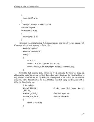 Chương 4. Hàm và chương trình
{
return (a>b? a: b);
}
− Thư viện 2. tên tệp: MATHFUNC.H
#include "mylib.h"
int max(int a, int b)
{
return (a>b? a: b);
}
Hàm main của chúng ta nhập 3 số, in ra max của từng cặp số và max của cả 3 số.
Chương trình cần phải sử dụng cả 2 thư viện.
#include "mylib.h"
#include "mathfunc.h"
main()
{
int a, b, c;
cout << "a, b, c = " ; cin >> a >> b >> c;
cout << max(a,b) << max(b,c) << max(a,c) << max(a,b,c) ;
}
Trước khi dịch chương trình, bộ tiền xử lý sẽ chèn các thư viện vào trong tệp
chính (chứa main()) trong đó mylib.h được chèn vào 2 lần (một lần của tệp chính và
một lần của mathfunc.h), do vậy khi dịch chương trình, C++ sẽ báo lỗi (do hàm int
max(inta, int b) được khai báo hai lần). Để khắc phục tình trạng này trong mylib.h ta
thêm chỉ thị mới như sau:
// tệp mylib.h
#ifndef _MYLIB_ // nếu chưa định nghĩa tên gọi
_MYLIB_
#define _MYLIB_ // thì định nghĩa nó
int max(int a, int b) // và các hàm khác
{
return (a>b? a: b);
}
139
 