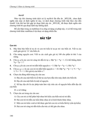 Chương 4. Hàm và chương trình
#endif
Như vậy khi chương trình dịch xử lý mylib.h lần đầu do _MYLIB_ chưa định
nghĩa nên máy sẽ định nghĩa từ này, và dịch đoạn chương trình tiếp theo cho đến
#endif. Lần thứ hai khi gặp lại đoạn lệnh này do _MYLIB_ đã được định nghĩa nên
chương trình bỏ qua đoạn lệnh này không dịch.
Để cẩn thận trong cả mathfunc.h ta cũng sử dụng cú pháp này, vì có thể trong một
chương trình khác mathfunc.h lại được sử dụng nhiều lần.
BÀI TẬP
Con trỏ
1. Hãy khai báo biến kí tự ch và con trỏ kiểu kí tự pc trỏ vào biến ch. Viết ra các
cách gán giá trị ‘A’ cho biến ch.
2. Cho mảng nguyên cost. Viết ra các cách gán giá trị 100 cho phần tử thứ 3 của
mảng.
3. Cho p, q là các con trỏ cùng trỏ đến kí tự c. Đặt *p = *q + 1. Có thể khẳng định:
*q = *p - 1 ?
4. Cho p, q là các con trỏ trỏ đến biến nguyên x = 5. Đặt *p = *q + 1; Hỏi *q ?
5. Cho p, q, r, s là các con trỏ trỏ đến biến nguyên x = 10. Đặt *q = *p + 1; *r = *q +
1; *s = *r + 1. Hỏi giá trị của biến x ?
6. Chọn câu đúng nhất trong các câu sau:
A: Địa chỉ của một biến là số thứ tự của byte đầu tiên máy dành cho biến đó.
B: Địa chỉ của một biến là một số nguyên.
C: Số học địa chỉ là các phép toán làm việc trên các số nguyên biểu diễn địa chỉ
của biến
D: a và b đúng
7. Chọn câu sai trong các câu sau:
A: Các con trỏ có thể phân biệt nhau bởi kiểu của biến mà nó trỏ đến.
B: Hai con trỏ trỏ đến các kiểu khác nhau sẽ có kích thước khác nhau.
C: Một con trỏ kiểu void có thể được gán bởi con trỏ có kiểu bất kỳ (cần ép kiểu).
D: Hai con trỏ cùng trỏ đến kiểu cấu trúc có thể gán cho nhau.
140
 