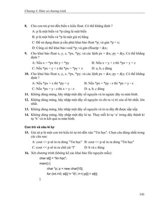 Chương 4. Hàm và chương trình
8. Cho con trỏ p trỏ đến biến x kiểu float. Có thể khẳng định ?
A: p là một biến và *p cũng là một biến
B: p là một biến và *p là một giá trị hằng
C: Để sử dụng được p cần phải khai báo float *p; và gán *p = x;
D: Cũng có thể khai báo void *p; và gán (float)p = &x;
9. Cho khai báo float x, y, z, *px, *py; và các lệnh px = &x; py = &y; Có thể khẳng
định ?
A: Nếu x = *px thì y = *py B: Nếu x = y + z thì *px = y + z
C: Nếu *px = y + z thì *px = *py + z D: a, b, c đúng
10. Cho khai báo float x, y, z, *px, *py; và các lệnh px = &x; py = &y; Có thể khẳng
định ?
A: Nếu *px = x thì *py = y B: Nếu *px = *py - z thì *px = y - z
C: Nếu *px = y - z thì x = y - z D: a, b, c đúng
11. Không dùng mảng, hãy nhập một dãy số nguyên và in ngược dãy ra màn hình.
12. Không dùng mảng, hãy nhập một dãy số nguyên và chỉ ra vị trí của số bé nhất, lớn
nhất.
13. Không dùng mảng, hãy nhập một dãy số nguyên và in ra dãy đã được sắp xếp.
14. Không dùng mảng, hãy nhập một dãy kí tự. Thay mỗi kí tự ‘a’ trong dãy thành kí
tự ‘b’ và in kết quả ra màn hình.
Con trỏ và xâu kí tự
15. Giả sử p là một con trỏ kiểu kí tự trỏ đến xâu "Tin học". Chọn câu đúng nhất trong
các câu sau:
A: cout << p sẽ in ra dòng "Tin học" B: cout << p sẽ in ra dòng "Tin học"
C: cout << p sẽ in ra chữ cái 'T' D: b và c đúng
16. Xét chương trình (không kể các khai báo file nguyên mẫu):
char st[] = "tin học";
main() {
char *p; p = new char[10];
for (int i=0; st[i] != '0'; i++) p[i] = st[i];
}
141
 