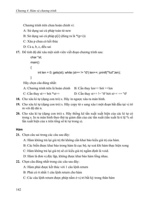 Chương 4. Hàm và chương trình
Chương trình trên chưa hoàn chỉnh vì:
A: Sử dụng sai cú pháp toán tử new
B: Sử dụng sai cú pháp p[i] (đúng ra là *(p+i))
C: Xâu p chưa có kết thúc
D: Cả a, b, c, đều sai
17. Để tính độ dài xâu một sinh viên viết đoạn chương trình sau:
char *st;
main()
{
int len = 0; gets(st); while (st++ != '0') len++; printf("%d",len);
}
Hãy chọn câu đúng nhất:
A: Chương trình trên là hoàn chỉnh B: Cần thay len++ bởi ++len
C: Cần thay st++ bởi *st++ D: Cần thay st++ != '0' bởi st++ == '0'
18. Cho xâu kí tự (dạng con trỏ) s. Hãy in ngược xâu ra màn hình.
19. Cho xâu kí tự (dạng con trỏ) s. Hãy copy từ s sang xâu t một đoạn bắt đầu tại vị trí
m với độ dài n.
20. Cho xâu kí tự (dạng con trỏ) s. Hãy thống kê tần xuất xuất hiện của các kí tự có
trong s. In ra màn hình theo thứ tự giảm dần của các tần xuất (tần xuất là tỉ lệ % số
lần xuất hiện của x trên tổng số kí tự trong s).
Hàm
21. Chọn câu sai trong các câu sau đây:
A: Hàm không trả lại giá trị thì không cần khai báo kiểu giá trị của hàm.
B: Các biến được khai báo trong hàm là cục bộ, tự xoá khi hàm thực hiện xong
C: Hàm không trả lại giá trị sẽ có kiểu giá trị ngầm định là void.
D: Hàm là đơn vị độc lập, không được khai báo hàm lồng nhau.
22. Chọn câu đúng nhất trong các câu sau đây:
A: Hàm phải được kết thúc với 1 câu lệnh return
B: Phải có ít nhất 1 câu lệnh return cho hàm
C: Các câu lệnh return được phép nằm ở vị trí bất kỳ trong thân hàm
142
 