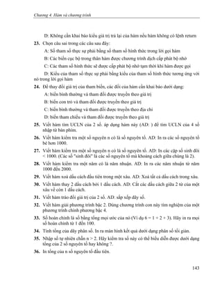 Chương 4. Hàm và chương trình
D: Không cần khai báo kiểu giá trị trả lại của hàm nếu hàm không có lệnh return
23. Chọn câu sai trong các câu sau đây:
A: Số tham số thực sự phải bằng số tham số hình thức trong lời gọi hàm
B: Các biến cục bộ trong thân hàm được chương trình dịch cấp phát bộ nhớ
C: Các tham số hình thức sẽ được cấp phát bộ nhớ tạm thời khi hàm được gọi
D: Kiểu của tham số thực sự phải bằng kiểu của tham số hình thức tương ứng với
nó trong lời gọi hàm
24. Để thay đổi giá trị của tham biến, các đối của hàm cần khai báo dưới dạng:
A: biến bình thường và tham đối được truyền theo giá trị
B: biến con trỏ và tham đối được truyền theo giá trị
C: biến bình thường và tham đối được truyền theo địa chỉ
D: biến tham chiếu và tham đối được truyền theo giá trị
25. Viết hàm tìm UCLN của 2 số. áp dụng hàm này (AD: ) để tìm UCLN của 4 số
nhập từ bàn phím.
26. Viết hàm kiểm tra một số nguyên n có là số nguyên tố. AD: In ra các số nguyên tố
bé hơn 1000.
27. Viết hàm kiểm tra một số nguyên n có là số nguyên tố. AD: In các cặp số sinh đôi
< 1000. (Các số "sinh đôi" là các số nguyên tố mà khoảng cách giữa chúng là 2).
28. Viết hàm kiểm tra một năm có là năm nhuận. AD: In ra các năm nhuận từ năm
1000 đến 2000.
29. Viết hàm xoá dấu cách đầu tiên trong một xâu. AD: Xoá tất cả dấu cách trong xâu.
30. Viết hàm thay 2 dấu cách bởi 1 dấu cách. AD: Cắt các dấu cách giữa 2 từ của một
xâu về còn 1 dấu cách.
31. Viết hàm tráo đổi giá trị của 2 số. AD: sắp xếp dãy số.
32. Viết hàm giải phương trình bậc 2. Dùng chương trình con này tìm nghiệm của một
phương trình chính phương bậc 4.
33. Số hoàn chỉnh là số bằng tổng mọi ước của nó (Ví dụ 6 = 1 + 2 + 3). Hãy in ra mọi
số hoàn chỉnh từ 1 đến 100.
34. Tính tổng của dãy phân số. In ra màn hình kết quả dưới dạng phân số tối giản.
35. Nhập số tự nhiên chẵn n > 2. Hãy kiểm tra số này có thể biểu diễn được dưới dạng
tổng của 2 số nguyên tố hay không ?.
36. In tổng của n số nguyên tố đầu tiên.
143
 