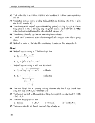 Chương 4. Hàm và chương trình
37. Tính phần diện tích giới hạn bởi hình tròn bán kính R và hình vuông ngoại tiếp
của nó.
38. Chuẩn hoá một xâu (cắt kí tự trắng 2 đầu, cắt bớt các dấu trắng (chỉ để lại 1) giữa
các từ, viết hoa đầu từ).
39. Viết chương trình nhập số nguyên lớn (không quá một tỷ), hãy đọc giá trị của nó
bằng cách in ra xâu kí tự tương ứng với giá trị của nó. Ví dụ 1094507 là “Một
triệu, (không trăm) chín tư nghìn, năm trăm linh bảy đơn vị”.
40. Viết chương trình sắp xếp theo tên một mảng họ tên nào đó.
41. Tìm tất cả số tự nhiên có 4 chữ số mà trong mỗi số không có 2 chữ số nào giống
nhau.
42. Nhập số tự nhiên n. Hãy biểu diễn n dưới dạng tích của các thừa số nguyên tố.
Đệ qui
43. Nhập số nguyên dương N. Viết hàm đệ qui tính:
a.
N
N...
S
++++
=
321
1
b. 2222
2 321 N...S ++++=
1. Nhập số nguyên dương n. Viết hàm đệ qui tính:
a. 33331 ++++= ...S n dấu căn
b.
2
1
2
1
2
1
2
1
2
...
S
+
+
+
= n dấu chia
44. Viết hàm đệ qui tính n!. áp dụng chương trình con này tính tổ hợp chập k theo
công thức truy hồi: C(n, k) = n!/(k! (n-k)!)
45. Viết hàm đệ qui tính số fibonaci thứ n. Dùng chương trình con này tính f(2) + f(4)
+ f(6) + f(8).
46. Viết dưới dạng đệ qui các hàm
a. daoxau b. UCLN c. Fibonaci d. Tháp Hà Nội
47. Viết macro tráo đổi nội dung 2 biến. AD: Sắp xếp dãy số.
144
 