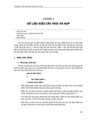 Chương 5. Dữ liệu kiểu cấu trúc và hợp
CHƯƠNG 5
DỮ LIỆU KIỂU CẤU TRÚC VÀ HỢP
Kiểu cấu trúc
Cấu trúc tự trỏ và danh sách liên kết
Kiểu hợp
Kiểu liệt kê
Để lưu trữ các giá trị gồm nhiều thành phần dữ liệu giống nhau ta có kiểu biến
mảng. Thực tế rất nhiều dữ liệu là tập các kiểu dữ liệu khác nhau tập hợp lại, để quản
lý dữ liệu kiểu này C++ đưa ra kiểu dữ liệu cấu trúc. Một ví dụ của dữ liệu kiểu cấu
trúc là một bảng lý lịch trong đó mỗi nhân sự được lưu trong một bảng gồm nhiều kiểu
dữ liệu khác nhau như họ tên, tuổi, giới tính, mức lương …
I. KIỂU CẤU TRÚC
1. Khai báo, khởi tạo
Để tạo ra một kiểu cấu trúc NSD cần phải khai báo tên của kiểu (là một tên gọi do
NSD tự đặt), tên cùng với các thành phần dữ liệu có trong kiểu cấu trúc này. Một kiểu
cấu trúc được khai báo theo mẫu sau:
struct <tên kiểu>
{
các thành phần ;
} <danh sách biến>;
− Mỗi thành phần giống như một biến riêng của kiểu, nó gồm kiểu và tên thành
phần. Một thành phần cũng còn được gọi là trường.
− Phần tên của kiểu cấu trúc và phần danh sách biến có thể có hoặc không. Tuy
nhiên trong khai báo kí tự kết thúc cuối cùng phải là dấu chấm phẩy (;).
− Các kiểu cấu trúc được phép khai báo lồng nhau, nghĩa là một thành phần của
kiểu cấu trúc có thể lại là một trường có kiểu cấu trúc.
− Một biến có kiểu cấu trúc sẽ được phân bố bộ nhớ sao cho các thực hiện của
nó được sắp liên tục theo thứ tự xuất hiện trong khai báo.
145
 