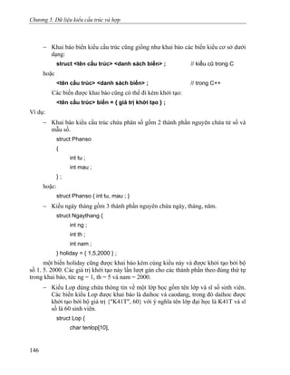 Chương 5. Dữ liệu kiểu cấu trúc và hợp
− Khai báo biến kiểu cấu trúc cũng giống như khai báo các biến kiểu cơ sở dưới
dạng:
struct <tên cấu trúc> <danh sách biến> ; // kiểu cũ trong C
hoặc
<tên cấu trúc> <danh sách biến> ; // trong C++
Các biến được khai báo cũng có thể đi kèm khởi tạo:
<tên cấu trúc> biến = { giá trị khởi tạo } ;
Ví dụ:
− Khai báo kiểu cấu trúc chứa phân số gồm 2 thành phần nguyên chứa tử số và
mẫu số.
struct Phanso
{
int tu ;
int mau ;
} ;
hoặc:
struct Phanso { int tu, mau ; }
− Kiểu ngày tháng gồm 3 thành phần nguyên chứa ngày, tháng, năm.
struct Ngaythang {
int ng ;
int th ;
int nam ;
} holiday = { 1,5,2000 } ;
một biến holiday cũng được khai báo kèm cùng kiểu này và được khởi tạo bởi bộ
số 1. 5. 2000. Các giá trị khởi tạo này lần lượt gán cho các thành phần theo đúng thứ tự
trong khai báo, tức ng = 1, th = 5 và nam = 2000.
− Kiểu Lop dùng chứa thông tin về một lớp học gồm tên lớp và sĩ số sinh viên.
Các biến kiểu Lop được khai báo là daihoc và caodang, trong đó daihoc được
khởi tạo bởi bộ giá trị {"K41T", 60} với ý nghĩa tên lớp đại học là K41T và sĩ
số là 60 sinh viên.
struct Lop {
char tenlop[10],
146
 