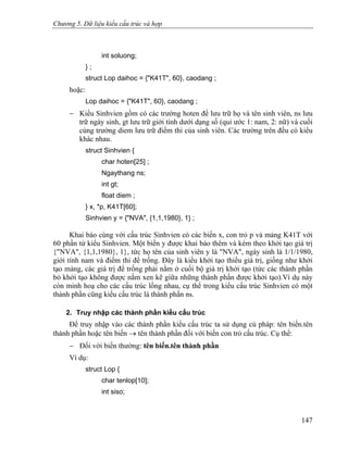 Chương 5. Dữ liệu kiểu cấu trúc và hợp
int soluong;
} ;
struct Lop daihoc = {"K41T", 60}, caodang ;
hoặc:
Lop daihoc = {"K41T", 60}, caodang ;
− Kiểu Sinhvien gồm có các trường hoten để lưu trữ họ và tên sinh viên, ns lưu
trữ ngày sinh, gt lưu trữ giới tính dưới dạng số (qui ước 1: nam, 2: nữ) và cuối
cùng trường diem lưu trữ điểm thi của sinh viên. Các trường trên đều có kiểu
khác nhau.
struct Sinhvien {
char hoten[25] ;
Ngaythang ns;
int gt;
float diem ;
} x, *p, K41T[60];
Sinhvien y = {"NVA", {1,1,1980}, 1} ;
Khai báo cùng với cấu trúc Sinhvien có các biến x, con trỏ p và mảng K41T với
60 phần tử kiểu Sinhvien. Một biến y được khai báo thêm và kèm theo khởi tạo giá trị
{"NVA", {1,1,1980}, 1}, tức họ tên của sinh viên y là "NVA", ngày sinh là 1/1/1980,
giới tính nam và điểm thi để trống. Đây là kiểu khởi tạo thiếu giá trị, giống như khởi
tạo mảng, các giá trị để trống phải nằm ở cuối bộ giá trị khởi tạo (tức các thành phần
bỏ khởi tạo không được nằm xen kẽ giữa những thành phần được khởi tạo).Ví dụ này
còn minh hoạ cho các cấu trúc lồng nhau, cụ thể trong kiểu cấu trúc Sinhvien có một
thành phần cũng kiểu cấu trúc là thành phần ns.
2. Truy nhập các thành phần kiểu cấu trúc
Để truy nhập vào các thành phần kiểu cấu trúc ta sử dụng cú pháp: tên biến.tên
thành phần hoặc tên biến → tên thành phần đối với biến con trỏ cấu trúc. Cụ thể:
− Đối với biến thường: tên biến.tên thành phần
Ví dụ:
struct Lop {
char tenlop[10];
int siso;
147
 