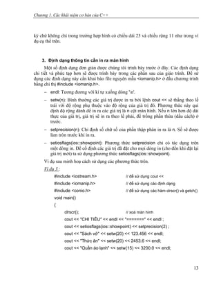 Chương 1. Các khái niệm cơ bản của C++
kỳ chứ không chỉ trong trường hợp hình có chiều dài 23 và chiều rộng 11 như trong ví
dụ cụ thể trên.
3. Định dạng thông tin cần in ra màn hình
Một số định dạng đơn giản được chúng tôi trình bày trước ở đây. Các định dạng
chi tiết và phức tạp hơn sẽ được trình bày trong các phần sau của giáo trình. Để sử
dụng các định dạng này cần khai báo file nguyên mẫu <iomanip.h> ở đầu chương trình
bằng chỉ thị #include <iomanip.h>.
− endl: Tương đương với kí tự xuống dòng 'n'.
− setw(n): Bình thường các giá trị được in ra bởi lệnh cout << sẽ thẳng theo lề
trái với độ rộng phụ thuộc vào độ rộng của giá trị đó. Phương thức này qui
định độ rộng dành để in ra các giá trị là n cột màn hình. Nếu n lớn hơn độ dài
thực của giá trị, giá trị sẽ in ra theo lề phải, để trống phần thừa (dấu cách) ở
trước.
− setprecision(n): Chỉ định số chữ số của phần thập phân in ra là n. Số sẽ được
làm tròn trước khi in ra.
− setiosflags(ios::showpoint): Phương thức setprecision chỉ có tác dụng trên
một dòng in. Để cố định các giá trị đã đặt cho mọi dòng in (cho đến khi đặt lại
giá trị mới) ta sử dụng phương thức setiosflags(ios::showpoint).
Ví dụ sau minh hoạ cách sử dụng các phương thức trên.
Ví dụ 3 :
#include <iostream.h> // để sử dụng cout <<
#include <iomanip.h> // để sử dụng các định dạng
#include <conio.h> // để sử dụng các hàm clrscr() và getch()
void main()
{
clrscr(); // xoá màn hình
cout << "CHI TIÊU" << endl << "=======" << endl ;
cout << setiosflags(ios::showpoint) << setprecision(2) ;
cout << "Sách vở" << setw(20) << 123.456 << endl;
cout << "Thức ăn" << setw(20) << 2453.6 << endl;
cout << "Quần áo lạnh" << setw(15) << 3200.0 << endl;
13
 