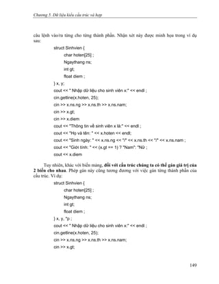 Chương 5. Dữ liệu kiểu cấu trúc và hợp
câu lệnh vào/ra từng cho từng thành phần. Nhận xét này được minh họa trong ví dụ
sau:
struct Sinhvien {
char hoten[25] ;
Ngaythang ns;
int gt;
float diem ;
} x, y;
cout << " Nhập dữ liệu cho sinh viên x:" << endl ;
cin.getline(x.hoten, 25);
cin >> x.ns.ng >> x.ns.th >> x.ns.nam;
cin >> x.gt;
cin >> x.diem
cout << "Thông tin về sinh viên x là:" << endl ;
cout << "Họ và tên: " << x.hoten << endl;
cout << "Sinh ngày: " << x.ns.ng << "/" << x.ns.th << "/" << x.ns.nam ;
cout << "Giới tính: " << (x.gt == 1) ? "Nam": "Nữ ;
cout << x.diem
Tuy nhiên, khác với biến mảng, đối với cấu trúc chúng ta có thể gán giá trị của
2 biến cho nhau. Phép gán này cũng tương đương với việc gán từng thành phần của
cấu trúc. Ví dụ:
struct Sinhvien {
char hoten[25] ;
Ngaythang ns;
int gt;
float diem ;
} x, y, *p ;
cout << " Nhập dữ liệu cho sinh viên x:" << endl ;
cin.getline(x.hoten, 25);
cin >> x.ns.ng >> x.ns.th >> x.ns.nam;
cin >> x.gt;
149
 