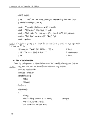 Chương 5. Dữ liệu kiểu cấu trúc và hợp
cin >> x.diem
y = x ; // Đối với biến mảng, phép gán này là không thực hiện được
p = new Sinhvien[1] ; *p = x ;
cout << "Thông tin về sinh viên y là:" << endl ;
cout << "Họ và tên: " << y.hoten << endl;
cout << "Sinh ngày: " << y.ns.ng << "/" << y.ns.th << "/" << y.ns.nam ;
cout << "Giới tính: " << (y.gt = 1) ? "Nam": "Nữ ;
cout << y.diem
Chú ý: không gán bộ giá trị cụ thể cho biến cấu trúc. Cách gán này chỉ thực hiện được
khi khởi tạo. Ví dụ:
Sinhvien x = { "NVA", {1,1,1980}, 1, 7.0}, y ; // được
y = { "NVA", {1,1,1980}, 1, 7.0}; // không được
y = x; // được
4. Các ví dụ minh hoạ
Dưới đây chúng ta đưa ra một vài ví dụ minh hoạ cho việc sử dụng kiểu cấu trúc.
Ví dụ 1 : Cộng, trừ, nhân chia hai phân số được cho dưới dạng cấu trúc.
#include <iostream.h>
#include <conio.h>
struct Phanso {
int tu ;
int mau ;
} a, b, c ;
void main()
{
clrscr();
cout << "Nhập phân số a:" << endl ; // nhập a
cout << "Tử:"; cin >> a.tu;
cout << "Mẫu:"; cin >> a.mau;
150
 