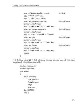 Chương 5. Dữ liệu kiểu cấu trúc và hợp
cout << "Nhập phân số b:" << endl ; // nhập b
cout << "Tử:"; cin >> b.tu;
cout << "Mẫu:"; cin >> b.mau;
c.tu = a.tu*b.mau + a.mau*b.tu; // tính và in a+b
c.mau = a.mau*b.mau;
cout << "a + b = " << c.tu << "/" << c.mau;
c.tu = a.tu*b.mau - a.mau*b.tu; // tính và in a-b
c.mau = a.mau*b.mau;
cout << "a - b = " << c.tu << "/" << c.mau;
c.tu = a.tu*b.tu; // tính và in axb
c.mau = a.mau*b.mau;
cout << "a + b = " << c.tu << "/" << c.mau;
c.tu = a.tu*b.mau; // tính và in a/b
c.mau = a.mau*b.tu;
cout << "a + b = " << c.tu << "/" << c.mau;
getch();
}
Ví dụ 2 : Nhập mảng K41T. Tính tuổi trung bình của sinh viên nam, nữ. Hiện danh
sách của sinh viên có điểm thi cao nhất.
#include <iostream.h>
#include <conio.h>
void main()
{
struct Sinhvien {
char hoten[25] ;
Ngaythang ns;
int gt;
float diem ;
} x, K41T[60];
int i, n;
151
 