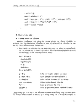 Chương 5. Dữ liệu kiểu cấu trúc và hợp
x = K41T[1] ;
cout << x.hoten << 't' ;
cout << x.ns.ng << "/" << x.ns.th << "/" << x.ns.nam << 't' ;
cout << (x.gt == 1) ? "Nam": "Nữ" << 't' ;
cout << x.diem << endl;
}
}
5. Hàm với cấu trúc
a. Con trỏ và địa chỉ cấu trúc
Một con trỏ cấu trúc cũng giống như con trỏ trỏ đến các kiểu dữ liệu khác, có
nghĩa nó chứa địa chỉ của một biến cấu trúc hoặc một vùng nhớ có kiểu cấu trúc nào
đó. Một con trỏ cấu trúc được khởi tạo bởi:
− Gán địa chỉ của một biến cấu trúc, một thành phần của mảng, tương tự nếu địa
chỉ của mảng (cũng là địa chỉ của phần tử đầu tiên của mảng) gán cho con trỏ
thì ta cũng gọi là con trỏ mảng cấu trúc. Ví dụ:
struct Sinhvien {
char hoten[25] ;
Ngaythang ns;
int gt;
float diem ;
} x, y, *p, lop[60];
p = &x ; // cho con trỏ p trỏ tới biến cấu trúc x
p→diem = 5.0; // gán giá trị 5.0 cho điểm của biến x
p = &lop[10] ; // cho p trỏ tới sinh viên thứ 10 của lớp
cout << p→hoten; // hiện họ tên của sinh viên này
*p = y ; // gán lại sinh viên thứ 10 là y
(*p).gt = 2; // sửa lại giới tính của sinh viên thứ 10 là nữ
Chú ý: thông qua ví dụ này ta còn thấy một cách khác nữa để truy nhập các thành phần
của x được trỏ bởi con trỏ p. Khi đó *p là tương đương với x, do vậy ta dùng lại cú
153
 