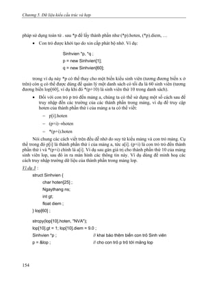 Chương 5. Dữ liệu kiểu cấu trúc và hợp
pháp sử dụng toán tử . sau *p để lấy thành phần như (*p).hoten, (*p).diem, …
• Con trỏ được khởi tạo do xin cấp phát bộ nhớ. Ví dụ:
Sinhvien *p, *q ;
p = new Sinhvien[1];
q = new Sinhvien[60];
trong ví dụ này *p có thể thay cho một biến kiểu sinh viên (tương đương biến x ở
trên) còn q có thể được dùng để quản lý một danh sách có tối đa là 60 sinh viên (tương
đương biến lop[60], ví dụ khi đó *(p+10) là sinh viên thứ 10 trong danh sách).
• Đối với con trỏ p trỏ đến mảng a, chúng ta có thể sử dụng một số cách sau để
truy nhập đến các trường của các thành phần trong mảng, ví dụ để truy cập
hoten của thành phần thứ i của mảng a ta có thể viết:
− p[i].hoten
− (p+i)→hoten
− *(p+i).hoten
Nói chung các cách viết trên đều dễ nhớ do suy từ kiểu mảng và con trỏ mảng. Cụ
thể trong đó p[i] là thành phần thứ i của mảng a, tức a[i]. (p+i) là con trỏ trỏ đến thành
phần thứ i và *(p+i) chính là a[i]. Ví dụ sau gán giá trị cho thành phần thứ 10 của mảng
sinh viên lop, sau đó in ra màn hình các thông tin này. Ví dụ dùng để minh hoạ các
cách truy nhập trường dữ liệu của thành phần trong mảng lop.
Ví dụ 3 :
struct Sinhvien {
char hoten[25] ;
Ngaythang ns;
int gt;
float diem ;
} lop[60] ;
strcpy(lop[10].hoten, "NVA");
lop[10].gt = 1; lop[10].diem = 9.0 ;
Sinhvien *p ; // khai báo thêm biến con trỏ Sinh viên
p = &lop ; // cho con trỏ p trỏ tới mảng lop
154
 