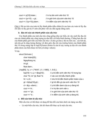 Chương 5. Dữ liệu kiểu cấu trúc và hợp
cout << p[10].hoten ; // in họ tên sinh viên thứ 10
cout << (p+10) → gt ; // in giới tính của sinh viên thứ 10
cout << (*(p+10)).diem ; // in điểm của sinh viên thứ 10
Chú ý: Độ ưu tiên của toán tử lấy thành phần (dấu chấm) là cao hơn các toán tử lấy địa
chỉ (&) và lấy giá trị (*) nên cần phải viết các dấu ngoặc đúng cách.
b. Địa chỉ của các thành phần của cấu trúc
Các thành phần của một cấu trúc cũng giống như các biến, do vậy cách lấy địa chỉ
của các thành phần này cũng tương tự như đối với biến bình thường. Chẳng hạn địa chỉ
của thành phần giới tính của biến cấu trúc x là &x.gt (lưu ý độ ưu tiên của . cao hơn &,
nên &x.gt là cũng tương đương với &(x.gt)), địa chỉ của trường hoten của thành phần
thứ 10 trong mảng lớp là lop[10].hoten (hoten là xâu kí tự), tương tự địa chỉ của thành
phần diem của biến được trỏ bởi p là &(p→diem).
Ví dụ:
struct Sinhvien {
char hoten[25] ;
Ngaythang ns;
int gt;
float diem ;
} lop[60], *p, x = { "NVA", {1,1,1980}, 1, 9.0) };
lop[10] = x; p = &lop[10] ; // p trỏ đến sinh viên thứ 10 trong lop
char *ht; int *gt; float *d; // các con trỏ kiểu thành phần
ht = x.ht ; // cho ht trỏ đến thành phần hoten của x
gt = &(lop[10].gt) ; // gt trỏ đến gt của sinh viên thứ 10
d = &(p→diem) ; // p trỏ đến diem của sv p đang trỏ
cout << ht ; // in họ tên sinh viên x
cout << *gt ; // in giới tính của sinh viên thứ 10
cout << *d ; // in điểm của sinh viên p đang trỏ.
c. Đối của hàm là cấu trúc
Một cấu trúc có thể được sử dụng để làm đối của hàm dưới các dạng sau đây:
− Là một biến cấu trúc, khi đó tham đối thực sự là một cấu trúc.
155
 