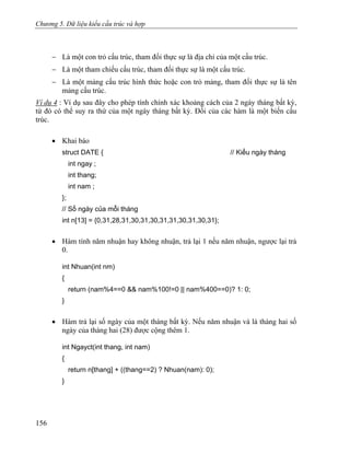 Chương 5. Dữ liệu kiểu cấu trúc và hợp
− Là một con trỏ cấu trúc, tham đối thực sự là địa chỉ của một cấu trúc.
− Là một tham chiếu cấu trúc, tham đối thực sự là một cấu trúc.
− Là một mảng cấu trúc hình thức hoặc con trỏ mảng, tham đối thực sự là tên
mảng cấu trúc.
Ví dụ 4 : Ví dụ sau đây cho phép tính chính xác khoảng cách của 2 ngày tháng bất kỳ,
từ đó có thể suy ra thứ của một ngày tháng bất kỳ. Đối của các hàm là một biến cấu
trúc.
• Khai báo
struct DATE { // Kiểu ngày tháng
int ngay ;
int thang;
int nam ;
};
// Số ngày của mỗi tháng
int n[13] = {0,31,28,31,30,31,30,31,31,30,31,30,31};
• Hàm tính năm nhuận hay không nhuận, trả lại 1 nếu năm nhuận, ngược lại trả
0.
int Nhuan(int nm)
{
return (nam%4==0 && nam%100!=0 || nam%400==0)? 1: 0;
}
• Hàm trả lại số ngày của một tháng bất kỳ. Nếu năm nhuận và là tháng hai số
ngày của tháng hai (28) được cộng thêm 1.
int Ngayct(int thang, int nam)
{
return n[thang] + ((thang==2) ? Nhuan(nam): 0);
}
156
 
