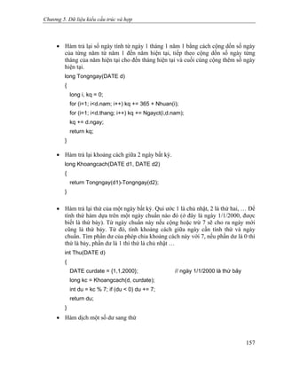 Chương 5. Dữ liệu kiểu cấu trúc và hợp
• Hàm trả lại số ngày tính từ ngày 1 tháng 1 năm 1 bằng cách cộng dồn số ngày
của từng năm từ năm 1 đến năm hiện tại, tiếp theo cộng dồn số ngày từng
tháng của năm hiện tại cho đến tháng hiện tại và cuối cùng cộng thêm số ngày
hiện tại.
long Tongngay(DATE d)
{
long i, kq = 0;
for (i=1; i<d.nam; i++) kq += 365 + Nhuan(i);
for (i=1; i<d.thang; i++) kq += Ngayct(i,d.nam);
kq += d.ngay;
return kq;
}
• Hàm trả lại khoảng cách giữa 2 ngày bất kỳ.
long Khoangcach(DATE d1, DATE d2)
{
return Tongngay(d1)-Tongngay(d2);
}
• Hàm trả lại thứ của một ngày bất kỳ. Qui ước 1 là chủ nhật, 2 là thứ hai, … Để
tính thứ hàm dựa trên một ngày chuẩn nào đó (ở đây là ngày 1/1/2000, được
biết là thứ bảy). Từ ngày chuẩn này nếu cộng hoặc trừ 7 sẽ cho ra ngày mới
cũng là thứ bảy. Từ đó, tính khoảng cách giữa ngày cần tính thứ và ngày
chuẩn. Tìm phần dư của phép chia khoảng cách này với 7, nếu phần dư là 0 thì
thứ là bảy, phần dư là 1 thì thứ là chủ nhật …
int Thu(DATE d)
{
DATE curdate = {1,1,2000}; // ngày 1/1/2000 là thứ bảy
long kc = Khoangcach(d, curdate);
int du = kc % 7; if (du < 0) du += 7;
return du;
}
• Hàm dịch một số dư sang thứ
157
 