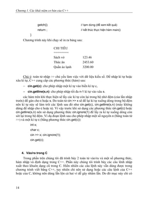 Chương 1. Các khái niệm cơ bản của C++
getch(); // tạm dừng (để xem kết quả)
return ; // kết thúc thực hiện hàm main()
}
Chương trình này khi chạy sẽ in ra bảng sau:
CHI TIÊU
========
Sách vở 123.46
Thức ăn 2453.60
Quần áo lạnh 3200.00
Chú ý: toán tử nhập >> chủ yếu làm việc với dữ liệu kiểu số. Để nhập kí tự hoặc
xâu kí tự, C++ cung cấp các phương thức (hàm) sau:
− cin.get(c): cho phép nhập một kí tự vào biến kí tự c,
− cin.getline(s,n): cho phép nhập tối đa n-1 kí tự vào xâu s.
các hàm trên khi thực hiện sẽ lấy các kí tự còn lại trong bộ nhớ đệm (của lần nhập
trước) để gán cho c hoặc s. Do toán tử cin >> x sẽ để lại kí tự xuống dòng trong bộ đệm
nên kí tự này sẽ làm trôi các lệnh sau đó như cin.get(c), cin.getline(s,n) (máy không
dừng để nhập cho c hoặc s). Vì vậy trước khi sử dụng các phương thức cin.get(c) hoặc
cin.getline(s,n) nên sử dụng phương thức cin.ignore(1) để lấy ra kí tự xuống dòng còn
sót lại trong bộ đệm. Ví dụ đoạn lệnh sau cho phép nhập một số nguyên x (bằng toán tử
>>) và một kí tự c (bằng phương thức cin.get(c)):
int x;
char c;
cin >> x; cin.ignore(1);
cin.get(c);
4. Vào/ra trong C
Trong phần trên chúng tôi đã trình bày 2 toán tử vào/ra và một số phương thức,
hàm nhập và định dạng trong C++. Phần này chúng tôi trình bày các câu lênh nhập
xuất theo khuôn dạng cũ trong C. Hiển nhiên các câu lệnh này vẫn dùng được trong
chương trình viết bằng C++, tuy nhiên chỉ nên sử dụng hoặc các câu lệnh của C++
hoặc của C, không nên dùng lẫn lộn cả hai vì dễ gây nhầm lẫn. Do đó mục này chỉ có
14
 