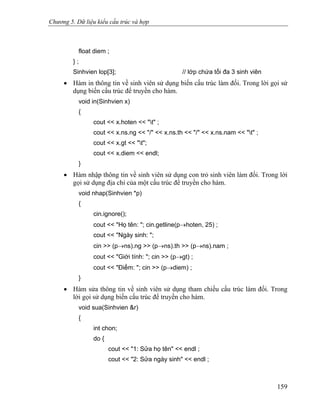 Chương 5. Dữ liệu kiểu cấu trúc và hợp
float diem ;
} ;
Sinhvien lop[3]; // lớp chứa tối đa 3 sinh viên
• Hàm in thông tin về sinh viên sử dụng biến cấu trúc làm đối. Trong lời gọi sử
dụng biến cấu trúc để truyền cho hàm.
void in(Sinhvien x)
{
cout << x.hoten << "t" ;
cout << x.ns.ng << "/" << x.ns.th << "/" << x.ns.nam << "t" ;
cout << x.gt << "t";
cout << x.diem << endl;
}
• Hàm nhập thông tin về sinh viên sử dụng con trỏ sinh viên làm đối. Trong lời
gọi sử dụng địa chỉ của một cấu trúc để truyền cho hàm.
void nhap(Sinhvien *p)
{
cin.ignore();
cout << "Họ tên: "; cin.getline(p→hoten, 25) ;
cout << "Ngày sinh: ";
cin >> (p→ns).ng >> (p→ns).th >> (p→ns).nam ;
cout << "Giới tính: "; cin >> (p→gt) ;
cout << "Điểm: "; cin >> (p→diem) ;
}
• Hàm sửa thông tin về sinh viên sử dụng tham chiếu cấu trúc làm đối. Trong
lời gọi sử dụng biến cấu trúc để truyền cho hàm.
void sua(Sinhvien &r)
{
int chon;
do {
cout << "1: Sửa họ tên" << endl ;
cout << "2: Sửa ngày sinh" << endl ;
159
 