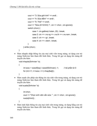 Chương 5. Dữ liệu kiểu cấu trúc và hợp
cout << "3: Sửa giới tính" << endl ;
cout << "4: Sửa điểm" << endl ;
cout << "0: Thôi" << endl ;
cout << "Sửa (0/1/2/3/4) ? ; cin >> chon ; cin.ignore();
switch (chon) {
case 1: cin.getline(r.hoten, 25) ; break;
case 2: cin >> r.ns.ng >> r.ns.th >> r.ns.nam ; break;
case 3: cin >> r.gt ; break;
case 4: cin >> r.diem ; break;
}
} while (chon) ;
}
• Hàm nhapds nhập thông tin của mọi sinh viên trong mảng, sử dụng con trỏ
mảng Sinhvien làm tham đối hình thức. Trong lời gọi sử dụng tên mảng để
truyền cho hàm.
void nhapds(Sinhvien *a)
{
int sosv = sizeof(lop) / sizeof(Sinhvien) -1; // bỏ phần tử 0
for (int i=1; i<=sosv; i++) nhap(&a[i]) ;
}
• Hàm suads cho phép sửa thông tin của sinh viên trong mảng, sử dụng con trỏ
mảng Sinhvien làm tham đối hình thức. Trong lời gọi sử dụng tên mảng để
truyền cho hàm.
void suads(Sinhvien *a)
{
int chon;
cout << "Chọn sinh viên cần sửa: " ; cin >> chon ; cin.ignore();
sua(a[chon]) ;
}
• Hàm inds hiện thông tin của mọi sinh viên trong mảng, sử dụng hằng con trỏ
mảng Sinhvien làm tham đối hình thức. Trong lời gọi sử dụng tên mảng để
truyền cho hàm.
160
 
