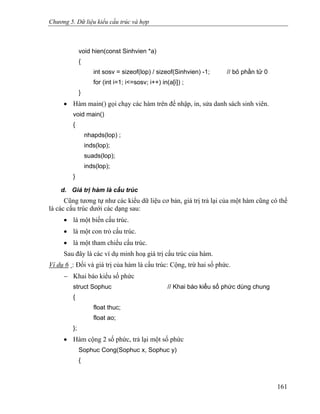 Chương 5. Dữ liệu kiểu cấu trúc và hợp
void hien(const Sinhvien *a)
{
int sosv = sizeof(lop) / sizeof(Sinhvien) -1; // bỏ phần tử 0
for (int i=1; i<=sosv; i++) in(a[i]) ;
}
• Hàm main() gọi chạy các hàm trên để nhập, in, sửa danh sách sinh viên.
void main()
{
nhapds(lop) ;
inds(lop);
suads(lop);
inds(lop);
}
d. Giá trị hàm là cấu trúc
Cũng tương tự như các kiểu dữ liệu cơ bản, giá trị trả lại của một hàm cũng có thể
là các cấu trúc dưới các dạng sau:
• là một biến cấu trúc.
• là một con trỏ cấu trúc.
• là một tham chiếu cấu trúc.
Sau đây là các ví dụ minh hoạ giá trị cấu trúc của hàm.
Ví dụ 6 : Đối và giá trị của hàm là cấu trúc: Cộng, trừ hai số phức.
− Khai báo kiểu số phức
struct Sophuc // Khai báo kiểu số phức dùng chung
{
float thuc;
float ao;
};
• Hàm cộng 2 số phức, trả lại một số phức
Sophuc Cong(Sophuc x, Sophuc y)
{
161
 