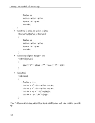 Chương 5. Dữ liệu kiểu cấu trúc và hợp
Sophuc kq;
kq.thuc = x.thuc + y.thuc ;
kq.ao = x.ao + y.ao ;
return kq;
}
• Hàm trừ 2 số phức, trả lại một số phức
Sophuc Tru(Sophuc x, Sophuc y)
{
Sophuc kq;
kq.thuc = x.thuc + y.thuc ;
kq.ao = x.ao + y.ao ;
return kq;
}
• Hàm in một số phức dạng (r + im)
void In(Sophuc x)
{
cout << "(" << x.thuc << "," << x.ao << ")" << endl ;
}
• Hàm chính
void main()
{
Sophuc x, y, z ;
cout << "x = " ; cin >> x.thuc >> x.ao ;
cout << "y = " ; cin >> y.thuc >> y.ao ;
cout << "x + y = " ; In(Cong(x,y)) ;
cout << "x - y = " ; In(Tru(x,y)) ;
}
Ví dụ 7 : Chương trình nhập và in thông tin về một lớp cùng sinh viên có điểm cao nhất
lớp.
162
 