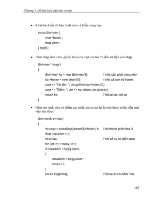 Chương 5. Dữ liệu kiểu cấu trúc và hợp
• Khai báo kiểu dữ liệu Sinh viên và biến mảng lop.
struct Sinhvien {
char *hoten ;
float diem ;
} lop[4] ;
• Hàm nhập sinh viên, giá trị trả lại là một con trỏ trỏ đến dữ liệu vừa nhập.
Sinhvien* nhap()
{
Sinhvien* kq = new Sinhvien[1]; // nhớ cấp phát vùng nhớ
kq->hoten = new char[15]; // cho cả con trỏ hoten
cout << "Họ tên: "; cin.getline(kq->hoten,30);
cout << "Điểm: "; cin >> kq->diem; cin.ignore();
return kq; // trả lại con trỏ kq
}
• Hàm tìm sinh viên có điểm cao nhất, giá trị trả lại là một tham chiếu đến sinh
viên tìm được.
Sinhvien& svmax()
{
int sosv = sizeof(lop)/sizeof(Sinhvien)-1; // bỏ thành phần thứ 0
float maxdiem = 0;
int kmax; // chỉ số sv có điểm max
for (int i=1; i<sosv; i++)
if (maxdiem < lop[i].diem)
{
maxdiem = lop[i].diem ;
kmax = i;
}
return lop[kmax]; // trả lại sv có điểm max
163
 