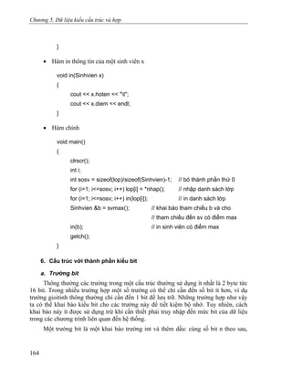 Chương 5. Dữ liệu kiểu cấu trúc và hợp
}
• Hàm in thông tin của một sinh viên x
void in(Sinhvien x)
{
cout << x.hoten << "t";
cout << x.diem << endl;
}
• Hàm chính
void main()
{
clrscr();
int i;
int sosv = sizeof(lop)/sizeof(Sinhvien)-1; // bỏ thành phần thứ 0
for (i=1; i<=sosv; i++) lop[i] = *nhap(); // nhập danh sách lớp
for (i=1; i<=sosv; i++) in(lop[i]); // in danh sách lớp
Sinhvien &b = svmax(); // khai báo tham chiếu b và cho
// tham chiếu đến sv có điểm max
in(b); // in sinh viên có điểm max
getch();
}
6. Cấu trúc với thành phần kiểu bit
a. Trường bit
Thông thường các trường trong một cấu trúc thường sử dụng ít nhất là 2 byte tức
16 bit. Trong nhiều trường hợp một số trường có thể chỉ cần đến số bit ít hơn, ví dụ
trường gioitinh thông thường chỉ cần đến 1 bit để lưu trữ. Những trường hợp như vậy
ta có thể khai báo kiểu bit cho các trường này để tiết kiệm bộ nhớ. Tuy nhiên, cách
khai báo này ít được sử dụng trừ khi cần thiết phải truy nhập đến mức bit của dữ liệu
trong các chương trình liên quan đến hệ thống.
Một trường bit là một khai báo trường int và thêm dấu: cùng số bit n theo sau,
164
 