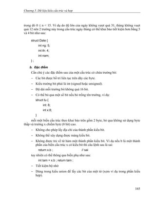 Chương 5. Dữ liệu kiểu cấu trúc và hợp
trong đó 0 ≤ n < 15. Ví dụ do độ lớn của ngày không vượt quá 31, tháng không vuợt
quá 12 nên 2 trường này trong cấu trúc ngày tháng có thể khai báo tiết kiệm hơn bằng 5
và 4 bit như sau:
struct Date {
int ng: 5;
int th: 4;
int nam;
} ;
b. Đặc điểm
Cần chú ý các đặc điểm sau của một cấu trúc có chứa trường bit:
− Các bit được bố trí liên tục trên dãy các byte.
− Kiểu trường bit phải là int (signed hoặc unsigned).
− Độ dài mỗi trường bit không quá 16 bit.
− Có thể bỏ qua một số bit nếu bỏ trống tên trường, ví dụ:
struct tu {
int: 8;
int x:8;
}
mỗi một biến cấu trúc theo khai báo trên gồm 2 byte, bỏ qua không sử dụng byte
thấp và trường x chiếm byte (8 bit) cao.
− Không cho phép lấy địa chỉ của thành phần kiểu bit.
− Không thể xây dựng được mảng kiểu bit.
− Không được trả về từ hàm một thành phần kiểu bit. Ví dụ nếu b là một thành
phần của biến cấu trúc x có kiểu bit thì câu lệnh sau là sai:
return x.b ; // sai
tuy nhiên có thể thông qua biến phụ như sau:
int tam = x.b ; return tam ;
− Tiết kiệm bộ nhớ
− Dùng trong kiểu union để lấy các bit của một từ (xem ví dụ trong phần kiểu
hợp).
165
 
