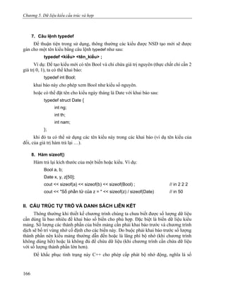 Chương 5. Dữ liệu kiểu cấu trúc và hợp
7. Câu lệnh typedef
Để thuận tiện trong sử dụng, thông thường các kiểu được NSD tạo mới sẽ được
gán cho một tên kiểu bằng câu lệnh typedef như sau:
typedef <kiểu> <tên_kiểu> ;
Ví dụ: Để tạo kiểu mới có tên Bool và chỉ chứa giá trị nguyên (thực chất chỉ cần 2
giá trị 0, 1), ta có thể khai báo:
typedef int Bool;
khai báo này cho phép xem Bool như kiểu số nguyên.
hoặc có thể đặt tên cho kiểu ngày tháng là Date với khai báo sau:
typedef struct Date {
int ng;
int th;
int nam;
};
khi đó ta có thể sử dụng các tên kiểu này trong các khai báo (ví dụ tên kiểu của
đối, của giá trị hàm trả lại …).
8. Hàm sizeof()
Hàm trả lại kích thước của một biến hoặc kiểu. Ví dụ:
Bool a, b;
Date x, y, z[50];
cout << sizeof(a) << sizeof(b) << sizeof(Bool) ; // in 2 2 2
cout << "Số phần tử của z = " << sizeof(z) / sizeof(Date) // in 50
II. CẤU TRÚC TỰ TRỎ VÀ DANH SÁCH LIÊN KẾT
Thông thường khi thiết kế chương trình chúng ta chưa biết được số lượng dữ liệu
cần dùng là bao nhiêu để khai báo số biến cho phù hợp. Đặc biệt là biến dữ liệu kiểu
mảng. Số lượng các thành phần của biến mảng cần phải khai báo trước và chương trình
dịch sẽ bố trí vùng nhớ cố định cho các biến này. Do buộc phải khai báo trước số lượng
thành phần nên kiểu mảng thường dẫn đến hoặc là lãng phí bộ nhớ (khi chương trình
không dùng hết) hoặc là không đủ để chứa dữ liệu (khi chương trình cần chứa dữ liệu
với số lượng thành phần lớn hơn).
Để khắc phục tình trạng này C++ cho phép cấp phát bộ nhớ động, nghĩa là số
166
 