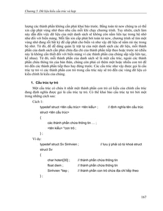 Chương 5. Dữ liệu kiểu cấu trúc và hợp
lượng các thành phần không cần phải khai báo trước. Bằng toán tử new chúng ta có thể
xin cấp phát vùng nhớ theo nhu cầu mỗi khi chạy chương trình. Tuy nhiên, cách làm
này dẫn đến việc dữ liệu của một danh sách sẽ không còn nằm liên tục trong bộ nhớ
như đối với biến mảng. Mỗi lần xin cấp phát bởi toán tử new, chương trình sẽ tìm một
vùng nhớ đang rỗi bất kỳ để cấp phát cho biến và như vậy dữ liệu sẽ nằm rải rác trong
bộ nhớ. Từ đó, để dễ dàng quản lý trật tự của một danh sách các dữ liệu, mỗi thành
phần của danh sách cần phải chứa địa chỉ của thành phần tiếp theo hoặc trước nó (điều
này là không cần thiết đối với biến mảng vì các thành phần của chúng sắp xếp liên tục,
kề nhau). Từ đó, mỗi thành phần của danh sách sẽ là một cấu trúc, ngoài các thành
phần chứa thông tin của bản thân, chúng còn phải có thêm một hoặc nhiều con trỏ để
trỏ đến các thành phần tiếp theo hay đứng trước. Các cấu trúc như vậy được gọi là cấu
trúc tự trỏ vì các thành phần con trỏ trong cấu trúc này sẽ trỏ đến các vùng dữ liệu có
kiểu chính là kiểu của chúng.
1. Cấu trúc tự trỏ
Một cấu trúc có chứa ít nhất một thành phần con trỏ có kiểu của chính cấu trúc
đang định nghĩa được gọi là cấu trúc tự trỏ. Có thể khai báo cấu trúc tự trỏ bởi một
trong những cách sau:
Cách 1:
typedef struct <tên cấu trúc> <tên kiểu> ; // định nghĩa tên cấu trúc
struct <tên cấu trúc>
{
các thành phần chứa thông tin … ;
<tên kiểu> *con trỏ ;
} ;
Ví dụ:
typedef struct Sv Sinhvien ; // lưu ý phải có từ khoá struct
struct Sv
{
char hoten[30] ; // thành phần chứa thông tin
float diem ; // thành phần chứa thông tin
Sinhvien *tiep ; // thành phần con trỏ chứa địa chỉ tiếp theo
} ;
167
 