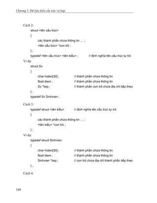 Chương 5. Dữ liệu kiểu cấu trúc và hợp
Cách 2:
struct <tên cấu trúc>
{
các thành phần chứa thông tin … ;
<tên cấu trúc> *con trỏ ;
} ;
typedef <tên cấu trúc> <tên kiểu> ; // định nghĩa tên cấu trúc tự trỏ
Ví dụ:
struct Sv
{
char hoten[30] ; // thành phần chứa thông tin
float diem ; // thành phần chứa thông tin
Sv *tiep ; // thành phần con trỏ chứa địa chỉ tiếp theo
} ;
typedef Sv Sinhvien ;
Cách 3:
typedef struct <tên kiểu> // định nghĩa tên cấu trúc tự trỏ
{
các thành phần chứa thông tin … ;
<tên kiểu> *con trỏ ;
} ;
Ví dụ:
typedef struct Sinhvien
{
char hoten[30] ; // thành phần chứa thông tin
float diem ; // thành phần chứa thông tin
Sinhvien *tiep ; // con trỏ chứa địa chỉ thành phần tiếp theo
} ;
Cách 4:
168
 