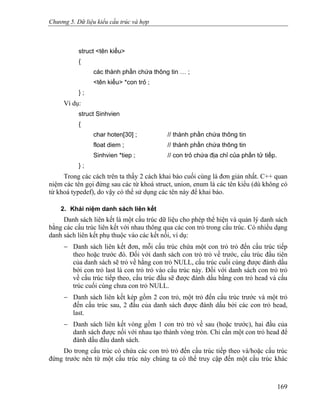 Chương 5. Dữ liệu kiểu cấu trúc và hợp
struct <tên kiểu>
{
các thành phần chứa thông tin … ;
<tên kiểu> *con trỏ ;
} ;
Ví dụ:
struct Sinhvien
{
char hoten[30] ; // thành phần chứa thông tin
float diem ; // thành phần chứa thông tin
Sinhvien *tiep ; // con trỏ chứa địa chỉ của phần tử tiếp.
} ;
Trong các cách trên ta thấy 2 cách khai báo cuối cùng là đơn giản nhất. C++ quan
niệm các tên gọi đứng sau các từ khoá struct, union, enum là các tên kiểu (dù không có
từ khoá typedef), do vậy có thể sử dụng các tên này để khai báo.
2. Khái niệm danh sách liên kết
Danh sách liên kết là một cấu trúc dữ liệu cho phép thể hiện và quản lý danh sách
bằng các cấu trúc liên kết với nhau thông qua các con trỏ trong cấu trúc. Có nhiều dạng
danh sách liên kết phụ thuộc vào các kết nối, ví dụ:
− Danh sách liên kết đơn, mỗi cấu trúc chứa một con trỏ trỏ đến cấu trúc tiếp
theo hoặc trước đó. Đối với danh sách con trỏ trỏ về trước, cấu trúc đầu tiên
của danh sách sẽ trỏ về hằng con trỏ NULL, cấu trúc cuối cùng được đánh dấu
bởi con trỏ last là con trỏ trỏ vào cấu trúc này. Đối với danh sách con trỏ trỏ
về cấu trúc tiếp theo, cấu trúc đầu sẽ được đánh dấu bằng con trỏ head và cấu
trúc cuối cùng chưa con trỏ NULL.
− Danh sách liên kết kép gồm 2 con trỏ, một trỏ đến cấu trúc trước và một trỏ
đến cấu trúc sau, 2 đầu của danh sách được đánh dấu bởi các con trỏ head,
last.
− Danh sách liên kết vòng gồm 1 con trỏ trỏ về sau (hoặc trước), hai đầu của
danh sách được nối với nhau tạo thành vòng tròn. Chỉ cần một con trỏ head để
đánh dấu đầu danh sách.
Do trong cấu trúc có chứa các con trỏ trỏ đến cấu trúc tiếp theo và/hoặc cấu trúc
đứng trước nên từ một cấu trúc này chúng ta có thể truy cập đến một cấu trúc khác
169
 