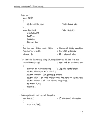 Chương 5. Dữ liệu kiểu cấu trúc và hợp
• Khai báo
struct DATE
{
int day, month, year; // ngày, tháng, năm
};
struct Sinhvien { // cấu trúc tự trỏ
char hoten[31];
DATE ns;
float diem;
Sinhvien *tiep ;
};
Sinhvien *dau = NULL, *cuoi = NULL; // Các con trỏ tới đầu và cuối ds
Sinhvien *cur = NULL; // Con trỏ tới sv hiện tại
int sosv = 0; // Số sv của danh sách
• Tạo sinh viên mới và nhập thông tin, trả lại con trỏ trỏ đến sinh viên mới.
Sinhvien* Nhap1sv() // Tạo 1 khối dữ liệu cho sv mới
{
Sinhvien *kq = new Sinhvien[1] ; // Cấp phát bộ nhớ cho kq
cout << "nSinh vien thu ", sosv+1 ;
cout << "Ho ten = " ; cin.getline(kq->hoten);
cout << "Ns = " ; cin >> kq->ns.day >> kq->ns.month >> kq->ns.year;
cout << "Diem = " ; cin >> kq->diem ; cin.ignore() ;
kq->tiep = NULL;
return kq ;
}
• Bổ sung sinh viên mới vào cuối danh sách.
void Bosung() // Bổ sung sv mới vào cuối ds
{
cur = Nhap1sv();
173
 