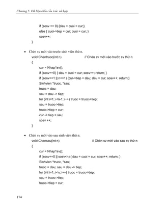 Chương 5. Dữ liệu kiểu cấu trúc và hợp
if (sosv == 0) {dau = cuoi = cur;}
else { cuoi->tiep = cur; cuoi = cur; }
sosv++;
}
• Chèn sv mới vào trước sinh viên thứ n.
void Chentruoc(int n) // Chèn sv mới vào trước sv thứ n
{
cur = Nhap1sv();
if (sosv==0) { dau = cuoi = cur; sosv++; return; }
if (sosv==1 || n==1) {cur->tiep = dau; dau = cur; sosv++; return;}
Sinhvien *truoc, *sau;
truoc = dau;
sau = dau -> tiep;
for (int i=1; i<n-1; i++) truoc = truoc->tiep;
sau = truoc->tiep;
truoc->tiep = cur;
cur -> tiep = sau;
sosv ++;
}
• Chèn sv mới vào sau sinh viên thứ n.
void Chensau(int n) // Chèn sv mới vào sau sv thứ n
{
cur = Nhap1sv();
if (sosv==0 || sosv<n) { dau = cuoi = cur; sosv++; return; }
Sinhvien *truoc, *sau;
truoc = dau; sau = dau -> tiep;
for (int i=1; i<n; i++) truoc = truoc->tiep;
sau = truoc->tiep;
truoc->tiep = cur;
174
 