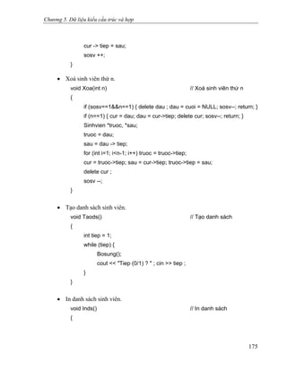 Chương 5. Dữ liệu kiểu cấu trúc và hợp
cur -> tiep = sau;
sosv ++;
}
• Xoá sinh viên thứ n.
void Xoa(int n) // Xoá sinh viên thứ n
{
if (sosv==1&&n==1) { delete dau ; dau = cuoi = NULL; sosv--; return; }
if (n==1) { cur = dau; dau = cur->tiep; delete cur; sosv--; return; }
Sinhvien *truoc, *sau;
truoc = dau;
sau = dau -> tiep;
for (int i=1; i<n-1; i++) truoc = truoc->tiep;
cur = truoc->tiep; sau = cur->tiep; truoc->tiep = sau;
delete cur ;
sosv --;
}
• Tạo danh sách sinh viên.
void Taods() // Tạo danh sách
{
int tiep = 1;
while (tiep) {
Bosung();
cout << "Tiep (0/1) ? " ; cin >> tiep ;
}
}
• In danh sách sinh viên.
void Inds() // In danh sách
{
175
 