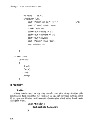 Chương 5. Dữ liệu kiểu cấu trúc và hợp
cur = dau; int i=1;
while (cur != NULL) {
cout << "nSinh vien thu " << i << " ----------------------------n") ;
cout << "Hoten:" << cur->hoten ;
cout << "Ngay sinh: "
cout << cur -> ns.day << "/" ;
cout << cur -> ns.month << "/" ;
cout << cur -> ns.year ;
cout << "Diem: " << cur->diem ;
cur = cur->tiep; i++;
}
}
• Hàm chính.
void main()
{
clrscr();
Taods();
Inds();
getch();
}
III. KIỂU HỢP
1. Khai báo
Giống như cấu trúc, kiểu hợp cũng có nhiều thành phần nhưng các thành phần
của chúng sử dụng chung nhau một vùng nhớ. Do vậy kích thước của một kiểu hợp là
độ dài của trường lớn nhất và việc thay đổi một thành phần sẽ ảnh hưởng đến tất cả các
thành phần còn lại.
union <tên kiểu> {
Danh sách các thành phần;
};
176
 