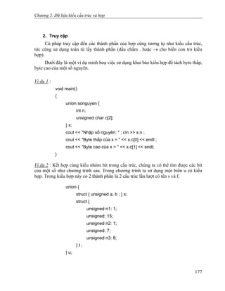 Chương 5. Dữ liệu kiểu cấu trúc và hợp
2. Truy cập
Cú pháp truy cập đến các thành phần của hợp cũng tương tự như kiểu cấu trúc,
tức cũng sử dụng toán tử lấy thành phần (dấu chấm . hoặc → cho biến con trỏ kiểu
hợp).
Dưới đây là một ví dụ minh hoạ việc sử dụng khai báo kiểu hợp để tách byte thấp,
byte cao của một số nguyên.
Ví dụ 1 :
void main()
{
union songuyen {
int n;
unsigned char c[2];
} x;
cout << "Nhập số nguyên: " ; cin >> x.n ;
cout << "Byte thấp của x = " << x.c[0] << endl ;
cout << "Byte cao của x = " << x.c[1] << endl;
}
Ví dụ 2 : Kết hợp cùng kiểu nhóm bit trong cấu trúc, chúng ta có thể tìm được các bit
của một số như chương trình sau. Trong chương trình ta sử dụng một biến u có kiểu
hợp. Trong kiểu hợp này có 2 thành phần là 2 cấu trúc lần lượt có tên s và f.
union {
struct { unsigned a, b ; } s;
struct {
unsigned n1: 1;
unsigned: 15;
unsigned n2: 1;
unsigned: 7;
unsigned n3: 8;
} t ;
} u;
177
 