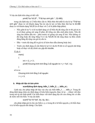 Chương 1. Các khái niệm cơ bản của C++
Ví dụ câu lệnh trên cũng có thể viết:
printf(“%s %0.2f” , “Tỉ lệ học sinh giỏi: “, 32.486);
trong câu lệnh này có 2 biểu thức cần in. Biểu thức thứ nhất là xâu kí tự “Tỉ lệ học
sinh giỏi:” được in với khuôn dạng %s (in xâu kí tự) và biểu thức thứ hai là 32.486
được in với khuôn dạng %0.2f (in số thực với 2 số lẻ phần thập phân).
− Nếu giữa kí tự % và kí tự định dạng có số biểu thị độ rộng cần in thì giá trị in
ra sẽ được gióng cột sang lề phải, để trống các dấu cách phía trước. Nếu độ
rộng âm (thêm dấu trừ − phía trước) sẽ gióng cột sang lề trái. Nếu không có
độ rộng hoặc độ rộng bằng 0 (ví dụ %0.2f) thì độ rộng được tự điều chỉnh
đúng bằng độ rộng của giá trị cần in.
− Dấu + trước độ rộng để in giá trị số kèm theo dấu (dương hoặc âm)
− Trước các định dạng số cần thêm kí tự l (ví dụ ld, lf) khi in số nguyên dài long
hoặc số thực với độ chính xác gấp đôi double.
Ví dụ 4 :
main()
{
int i = 2, j = 3 ;
printf(“Chương trình tính tổng 2 số nguyên:ni + j = %d”, i+j);
}
sẽ in ra:
Chương trình tính tổng 2 số nguyên:
i + j = 5.
b. Nhập dữ liệu từ bàn phím
scanf(dòng định dạng, biến_1, biến_2, ..., biến_n) ;
Lệnh này cho phép nhập dữ liệu vào cho các biến biến_1, …, biến_n. Trong đó
dòng định dạng chứa các định dạng về kiểu biến (nguyên, thực, kí tự …) được viết như
trong mô tả câu lệnh printf. Các biến được viết dưới dạng địa chỉ của chúng tức có dấu
& trước mỗi tên biến. Ví dụ câu lệnh:
scanf(“%d %f %ld”, &x, &y, &z) ;
cho phép nhập giá trị cho các biến x, y, z trong đó x là biến nguyên, y là biến thực
và z là biến nguyên dài (long). Câu lệnh:
16
 