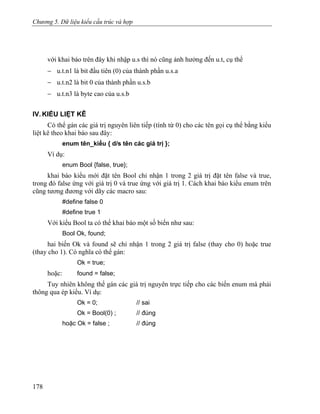 Chương 5. Dữ liệu kiểu cấu trúc và hợp
với khai báo trên đây khi nhập u.s thì nó cũng ảnh hưởng đến u.t, cụ thể
− u.t.n1 là bit đầu tiên (0) của thành phần u.s.a
− u.t.n2 là bit 0 của thành phần u.s.b
− u.t.n3 là byte cao của u.s.b
IV. KIỂU LIỆT KÊ
Có thể gán các giá trị nguyên liên tiếp (tính từ 0) cho các tên gọi cụ thể bằng kiểu
liệt kê theo khai báo sau đây:
enum tên_kiểu { d/s tên các giá trị };
Ví dụ:
enum Bool {false, true};
khai báo kiểu mới đặt tên Bool chỉ nhận 1 trong 2 giá trị đặt tên false và true,
trong đó false ứng với giá trị 0 và true ứng với giá trị 1. Cách khai báo kiểu enum trên
cũng tương đương với dãy các macro sau:
#define false 0
#define true 1
Với kiểu Bool ta có thể khai báo một số biến như sau:
Bool Ok, found;
hai biến Ok và found sẽ chỉ nhận 1 trong 2 giá trị false (thay cho 0) hoặc true
(thay cho 1). Có nghĩa có thể gán:
Ok = true;
hoặc: found = false;
Tuy nhiên không thể gán các giá trị nguyên trực tiếp cho các biến enum mà phải
thông qua ép kiểu. Ví dụ:
Ok = 0; // sai
Ok = Bool(0) ; // đúng
hoặc Ok = false ; // đúng
178
 