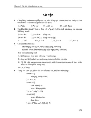 Chương 5. Dữ liệu kiểu cấu trúc và hợp
BÀI TẬP
1. Có thể truy nhập thành phần của cấu trúc thông qua con trỏ như sau (với p là con
trỏ cấu trúc và a là thành phần của cấu trúc):
A: (*p).a B: *p→a C: a và b sai D: a và b đúng
2. Cho khai báo struct T {int x; float y;} t, *p, a[10]; Câu lệnh nào trong các câu sau
là không hợp lệ:
(1) p = &t; (2) p = &t.x; (3) p = a;
(4) p = &a (5) p = &a[5]; (6) p = &a[5].y;
A: 1, 2 và 3 B: 4, 5 và 6 C: 1, 3 và 5 D: 2, 4 và 6
3. Cho các khai báo sau:
struct ngay {int ng, th, nam;} vaotruong, ratruong;
typedef struct {char hoten[25]; ngay ngaysinh;} sinhvien;
Hãy chọn câu đúng nhất
A: Không được phép gán: ratruong = vaotruong;
B: sinhvien là tên cấu trúc, vaotruong, ratruong là biến cấu trúc
C: Có thể viết: vaotruong.ng, ratruong.th, sinhvien.vaotruong.nam để truy nhập
đến các thành phần tương ứng.
D: a, b, c đúng
4. Trong các khởi tạo giá trị cho các cấu trúc sau, khởi tạo nào đúng:
struct S1 {
int ngay, thang, nam;
} s1 = {2,3};
struct S2 {
char hoten[10];
struct S1 ngaysinh;
} s2 = {"Ly Ly",1,2,3};
struct S3 {
struct S2 sinhvien;
float diem;
} s3 = {{{"Cốc cốc", {4,5,6}}, 7};
179
 