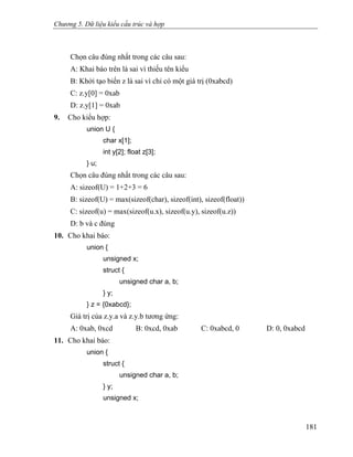 Chương 5. Dữ liệu kiểu cấu trúc và hợp
Chọn câu đúng nhất trong các câu sau:
A: Khai báo trên là sai vì thiếu tên kiểu
B: Khởi tạo biến z là sai vì chỉ có một giá trị (0xabcd)
C: z.y[0] = 0xab
D: z.y[1] = 0xab
9. Cho kiểu hợp:
union U {
char x[1];
int y[2]; float z[3];
} u;
Chọn câu đúng nhất trong các câu sau:
A: sizeof(U) = 1+2+3 = 6
B: sizeof(U) = max(sizeof(char), sizeof(int), sizeof(float))
C: sizeof(u) = max(sizeof(u.x), sizeof(u.y), sizeof(u.z))
D: b và c đúng
10. Cho khai báo:
union {
unsigned x;
struct {
unsigned char a, b;
} y;
} z = {0xabcd};
Giá trị của z.y.a và z.y.b tương ứng:
A: 0xab, 0xcd B: 0xcd, 0xab C: 0xabcd, 0 D: 0, 0xabcd
11. Cho khai báo:
union {
struct {
unsigned char a, b;
} y;
unsigned x;
181
 