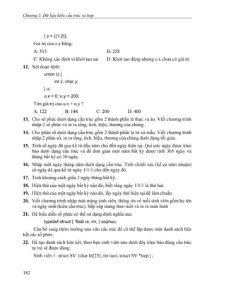 Chương 5. Dữ liệu kiểu cấu trúc và hợp
} z = {{1,2}};
Giá trị của z.x bằng:
A: 513 B: 258
C: Không xác định vì khởi tạo sai D: Khởi tạo đúng nhưng z.x chưa có giá trị
12. Xét đoạn lệnh:
union U {
int x; char y;
} u;
u.x = 0; u.y = 200;
Tìm giá trị của u.x + u.y ?
A: 122 B: 144 C: 200 D: 400
13. Cho số phức dưới dạng cấu trúc gồm 2 thành phần là thực và ảo. Viết chương trình
nhập 2 số phức và in ra tổng, tích, hiệu, thương của chúng.
14. Cho phân số dưới dạng cấu trúc gồm 2 thành phần là tử và mẫu. Viết chương trình
nhập 2 phân số, in ra tổng, tích, hiệu, thương của chúng dưới dạng tối giản.
15. Tính số ngày đã qua kể từ đầu năm cho đến ngày hiện tại. Qui ước ngày được khai
báo dưới dạng cấu trúc và để đơn giản một năm bất kỳ được tính 365 ngày và
tháng bất kỳ có 30 ngày.
16. Nhập một ngày tháng năm dưới dạng cấu trúc. Tính chính xác (kể cả năm nhuận)
số ngày đã qua kể từ ngày 1/1/1 cho đến ngày đó.
17. Tính khoảng cách giữa 2 ngày tháng bất kỳ.
18. Hiện thứ của một ngày bất kỳ nào đó, biết rằng ngày 1/1/1 là thứ hai.
19. Hiện thứ của một ngày bất kỳ nào đó, lấy ngày thứ hiện tại để làm chuẩn.
20. Viết chương trình nhập một mảng sinh viên, thông tin về mỗi sinh viên gồm họ tên
và ngày sinh (kiểu cấu trúc). Sắp xếp mảng theo tuổi và in ra màn hình
21. Để biểu diễn số phức có thể sử dụng định nghĩa sau:
typedef struct { float re, im; } sophuc;
Cần bổ sung thêm trường nào vào cấu trúc để có thể lập được một danh sách liên
kết các số phức.
22. Để tạo danh sách liên kết, theo bạn sinh viên nào dưới đây khai báo đúng cấu trúc
tự trỏ sẽ được dùng:
Sinh viên 1: struct SV {char ht[25]; int tuoi; struct SV *tiep;};
182
 
