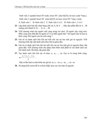 Chương 5. Dữ liệu kiểu cấu trúc và hợp
Sinh viên 2: typedef struct SV node; struct SV {char ht[25]; int tuoi; node *tiep;};
Sinh viên 3: typedef struct SV {char ht[25]; int tuoi; struct SV *tiep;} node;
A: Sinh viên 1 B: Sinh viên 2 C: Sinh viên 2 và 3 D: Sinh viên 1, 2 và 3
23. Lập danh sách liên kết chứa bảng chữ cái A, B, C … Hãy đảo phần đầu từ A .. M
xuống cuối thành N, O, … Z, A, …M.
24. Viết chương trình tìm người cuối cùng trong trò chơi: 30 người xếp vòng tròn.
Đếm vòng tròn (bắt đầu từ người số 1) cứ đến người thứ 7 thì người này bị loại ra
khỏi vòng. Hỏi người còn lại cuối cùng ?
25. Giả sử có danh sách liên kết mà mỗi nốt của nó lưu một giá trị nguyên. Viết
chương trình sắp xếp danh sách theo thứ tự giảm dần.
26. Giả sử có danh sách liên kết mà mỗi nốt của nó lưu một giá trị nguyên được sắp
giảm dần. Viết chương trình cho phép chèn thêm một phần tử vào danh sách sao
cho danh sách vẫn được sắp giảm dần.
27. Tạo danh sách liên kết các số thực x1, x2, ..., xn. Gọi m là trung bình cộng:
n
x...xx
m
n+++
=
21
.
Hãy in lần lượt ra màn hình các giá trị: m, x1 - m, x2 - m, ..., xn - m.
28. Sử dụng kiểu union để in ra byte thấp, byte cao của một số nguyên.
183
 
