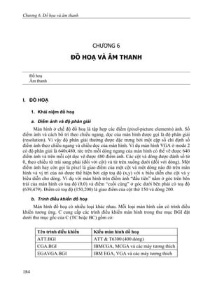 Chương 6. Đồ họa và âm thanh
CHƯƠNG 6
ĐỒ HOẠ VÀ ÂM THANH
Đồ hoạ
Âm thanh
I. ĐỒ HOẠ
1. Khái niệm đồ hoạ
a. Điểm ảnh và độ phân giải
Màn hình ở chế độ đồ hoạ là tập hợp các điểm (pixel-picture elements) ảnh. Số
điểm ảnh và cách bố trí theo chiều ngang, dọc của màn hình được gọi là độ phân giải
(resolution). Vì vậy độ phân giải thường được đặc trưng bởi một cặp số chỉ định số
điểm ảnh theo chiều ngang và chiều dọc của màn hình. Ví dụ màn hình VGA ở mode 2
có độ phân giải là 640x480, tức trên mỗi dòng ngang của màn hình có thể vẽ được 640
điểm ảnh và trên mỗi cột dọc vẽ được 480 điểm ảnh. Các cột và dòng được đánh số từ
0, theo chiều từ trái sang phải (đối với cột) và từ trên xuống dưới (đối với dòng). Một
điểm ảnh hay còn gọi là pixel là giao điểm của một cột và một dòng nào đó trên màn
hình và vị trí của nó được thể hiện bởi cặp toạ độ (x,y) với x biểu diễn cho cột và y
biểu diễn cho dòng. Ví dụ với màn hình trên điểm ảnh “đầu tiên” nằm ở góc trên bên
trái của màn hình có toạ độ (0,0) và điểm “cuối cùng” ở góc dưới bên phải có toạ độ
(639,479). Điểm có toạ độ (150,200) là giao điểm của cột thứ 150 và dòng 200.
b. Trình điều khiển đồ hoạ
Màn hình đồ hoạ có nhiều loại khác nhau. Mỗi loại màn hình cần có trình điều
khiển tương ứng. C cung cấp các trình điều khiển màn hình trong thư mục BGI đặt
dưới thư mục gốc của C (TC hoặc BC) gồm có:
Tên trình điều khiển Kiểu màn hình đồ hoạ
ATT.BGI ATT & T6300 (400 dòng)
CGA.BGI IBMCGA, MCGA và các máy tương thích
EGAVGA.BGI IBM EGA, VGA và các máy tương thích
184
 